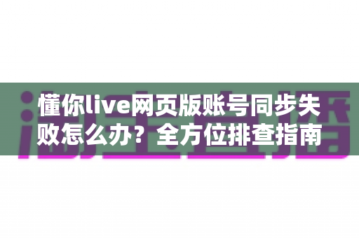 懂你live网页版账号同步失败怎么办？全方位排查指南与实用解决技巧助你快速恢复使用