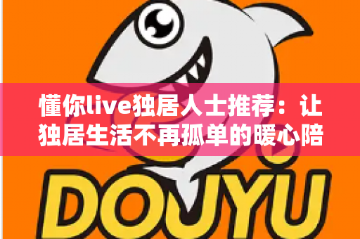懂你live独居人士推荐：让独居生活不再孤单的暖心陪伴平台全解析