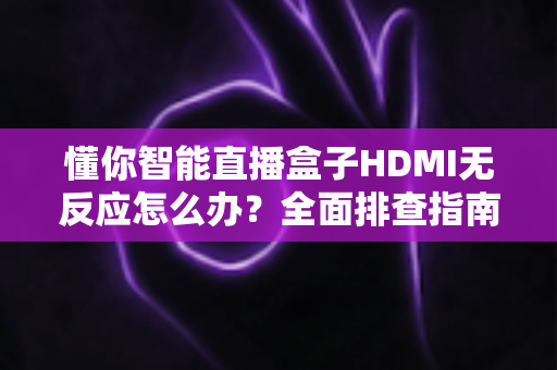 懂你智能直播盒子HDMI无反应怎么办？全面排查指南助你快速恢复直播