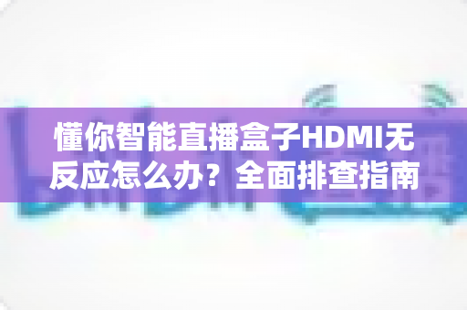 懂你智能直播盒子HDMI无反应怎么办？全面排查指南助你快速恢复直播