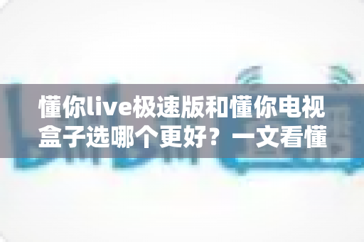 懂你live极速版和懂你电视盒子选哪个更好?一文看懂两者差异与选购建议 懂你live极速版和懂你电视盒子选哪个更好?一文看懂两者差异与选购建议