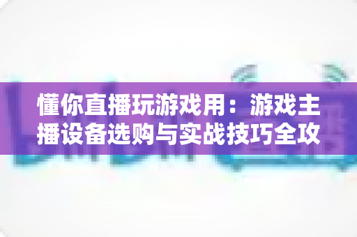 懂你直播玩游戏用：游戏主播设备选购与实战技巧全攻略