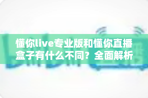 懂你live专业版和懂你直播盒子有什么不同？全面解析两者差异，帮你精准选对直播工具