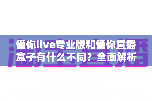 懂你live专业版和懂你直播盒子有什么不同？全面解析两者差异，帮你精准选对直播工具