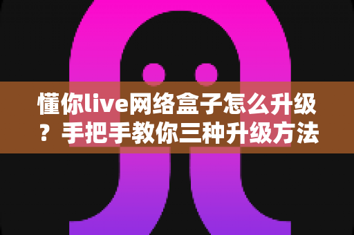 懂你live网络盒子怎么升级？手把手教你三种升级方法，让电视盒子重获新生