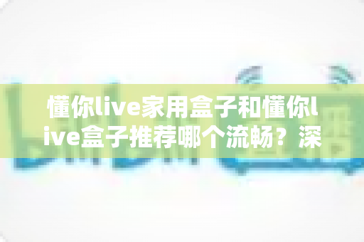 懂你live家用盒子和懂你live盒子推荐哪个流畅？深度解析帮你选出最顺滑的观影利器