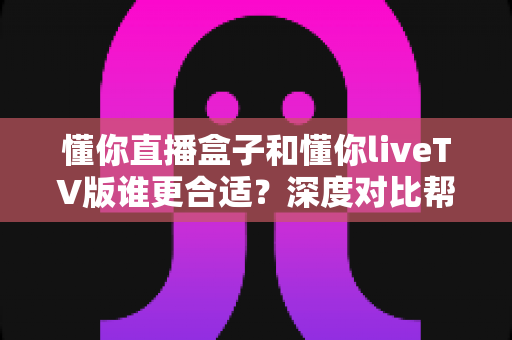 懂你直播盒子和懂你liveTV版谁更合适?深度对比帮你找到最适合的观看方案 懂你直播盒子和懂你liveTV版谁更合适?深度对比帮你找到最适合的观看方案