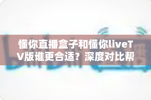 懂你直播盒子和懂你liveTV版谁更合适?深度对比帮你找到最适合的观看方案 懂你直播盒子和懂你liveTV版谁更合适?深度对比帮你找到最适合的观看方案