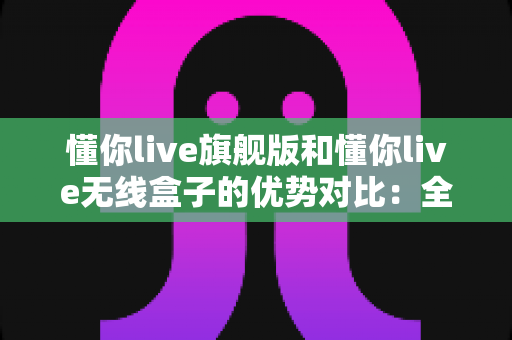 懂你live旗舰版和懂你live无线盒子的优势对比:全面解析两款直播设备的差异,帮你选出最适合自己的那一款 懂你live旗舰版和懂你live无线盒子的优势对比:全面解析两款直播设备的差异,帮你选出最适合自己的那一款
