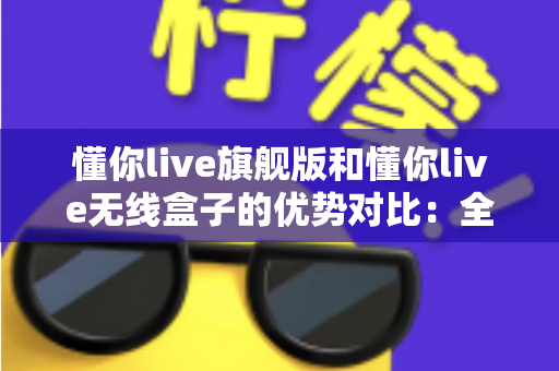 懂你live旗舰版和懂你live无线盒子的优势对比：全面解析两款直播设备的差异，帮你选出最适合自己的那一款