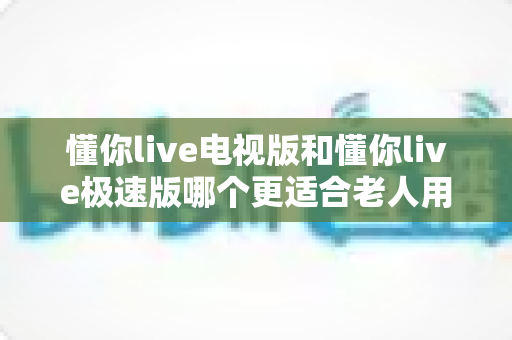 懂你live电视版和懂你live极速版哪个更适合老人用？一篇文章帮你选对版本