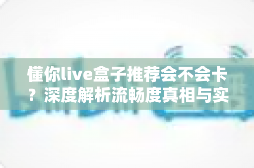 懂你live盒子推荐会不会卡?深度解析流畅度真相与实用避坑全指南 懂你live盒子推荐会不会卡?深度解析流畅度真相与实用避坑全指南
