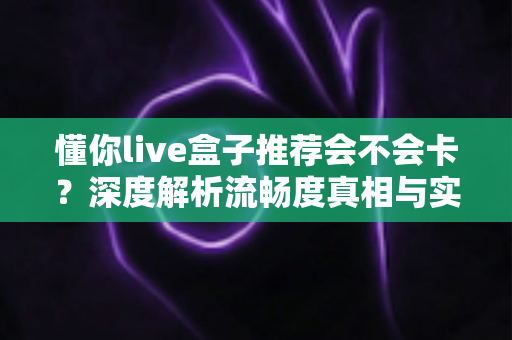 懂你live盒子推荐会不会卡?深度解析流畅度真相与实用避坑全指南 懂你live盒子推荐会不会卡?深度解析流畅度真相与实用避坑全指南