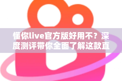 懂你live官方版好用不？深度测评带你全面了解这款直播软件的真实体验