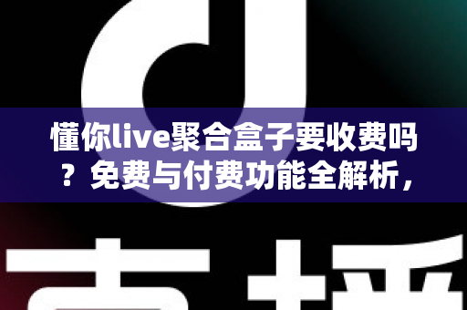 懂你live聚合盒子要收费吗?免费与付费功能全解析,一文看懂收费模式 懂你live聚合盒子要收费吗?免费与付费功能全解析,一文看懂收费模式