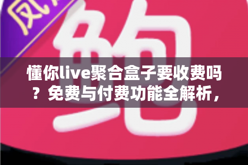 懂你live聚合盒子要收费吗？免费与付费功能全解析，一文看懂收费模式