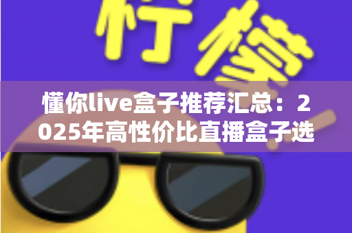 懂你live盒子推荐汇总：2025年高性价比直播盒子选购全攻略，看这一篇就够了！