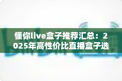 懂你live盒子推荐汇总：2025年高性价比直播盒子选购全攻略，看这一篇就够了！