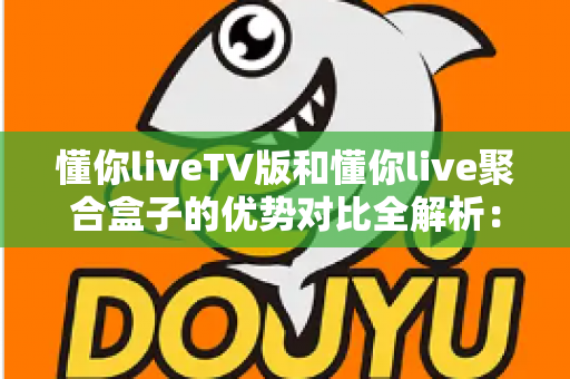 懂你liveTV版和懂你live聚合盒子的优势对比全解析：选对方案让家庭大屏观影体验一步到位