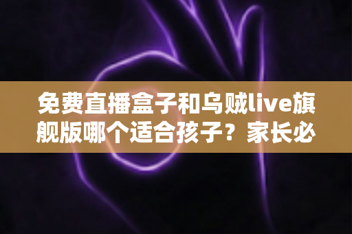 免费直播盒子和乌贼live旗舰版哪个适合孩子？家长必读的安全观看指南与深度对比分析