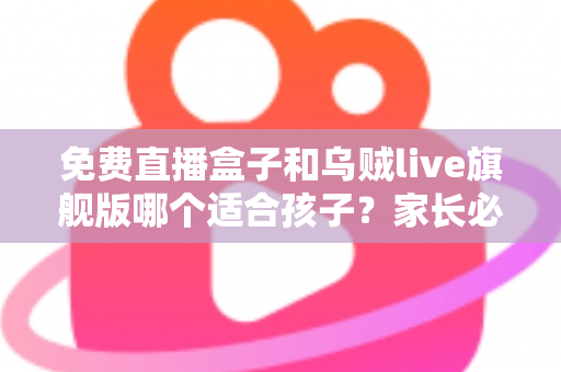 免费直播盒子和乌贼live旗舰版哪个适合孩子？家长必读的安全观看指南与深度对比分析