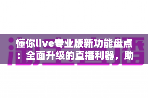 懂你live专业版新功能盘点：全面升级的直播利器，助你轻松驾驭每一场高人气直播