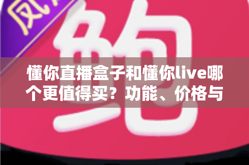 懂你直播盒子和懂你live哪个更值得买?功能、价格与适配人群的全维度对比选购指南 懂你直播盒子和懂你live哪个更值得买?功能、价格与适配人群的全维度对比选购指南