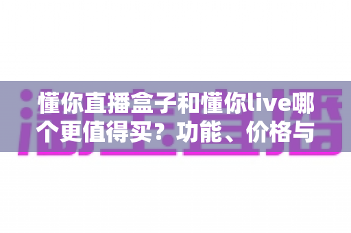 懂你直播盒子和懂你live哪个更值得买？功能、价格与适配人群的全维度对比选购指南