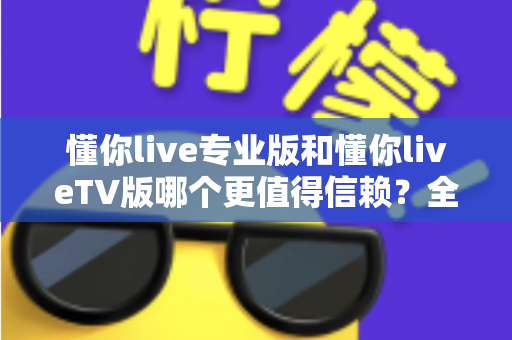懂你live专业版和懂你liveTV版哪个更值得信赖？全方位深度对比评测与选购指南