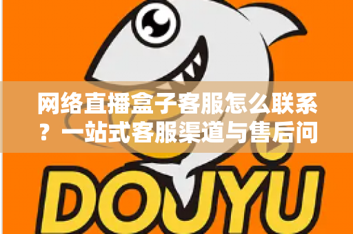网络直播盒子客服怎么联系？一站式客服渠道与售后问题解决全攻略