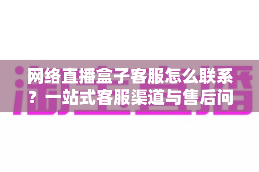 网络直播盒子客服怎么联系？一站式客服渠道与售后问题解决全攻略