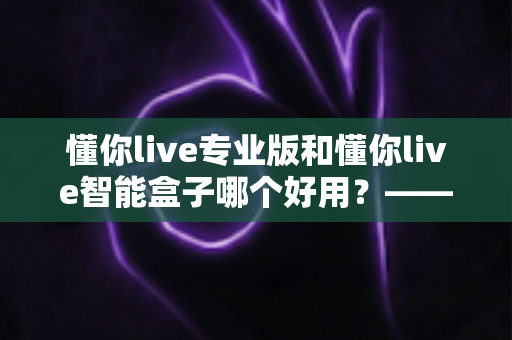 懂你live专业版和懂你live智能盒子哪个好用？——家庭K歌设备深度对比评测与选购指南