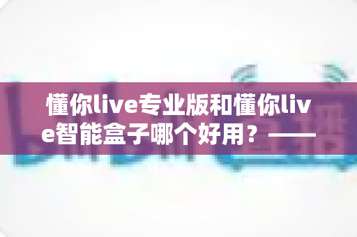 懂你live专业版和懂你live智能盒子哪个好用？——家庭K歌设备深度对比评测与选购指南