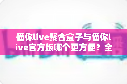 懂你live聚合盒子与懂你live官方版哪个更方便？全方位深度对比助你轻松选择