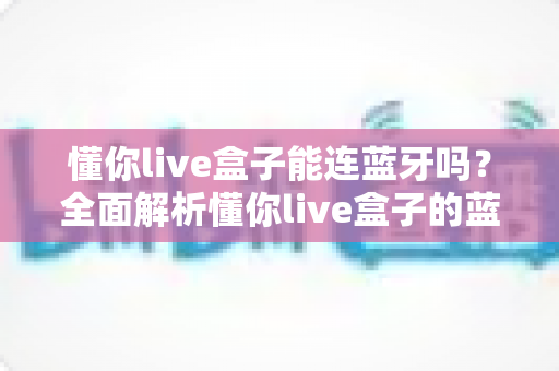 懂你live盒子能连蓝牙吗？全面解析懂你live盒子的蓝牙连接功能与使用技巧