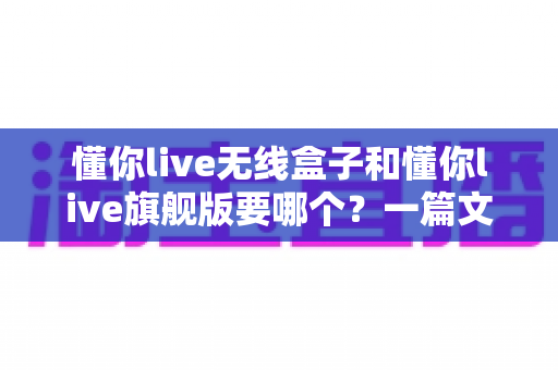 懂你live无线盒子和懂你live旗舰版要哪个？一篇文章帮你彻底搞懂选购难题