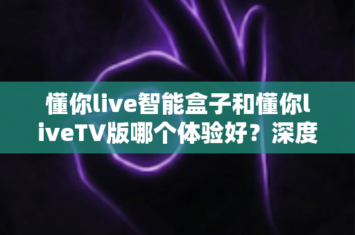 懂你live智能盒子和懂你liveTV版哪个体验好？深度对比评测帮你选对不选贵