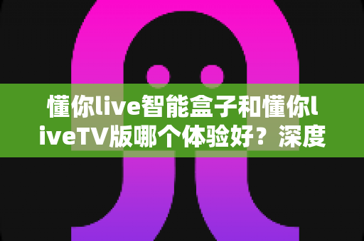 懂你live智能盒子和懂你liveTV版哪个体验好？深度对比评测帮你选对不选贵