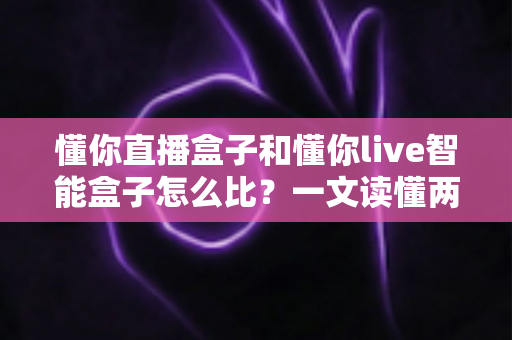 懂你直播盒子和懂你live智能盒子怎么比？一文读懂两大设备的核心差异与选购策略