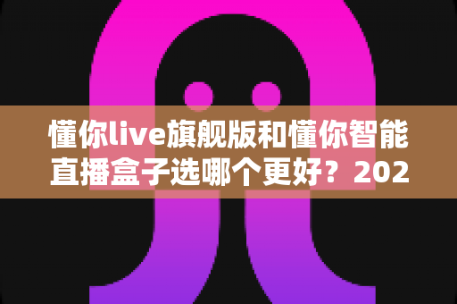 懂你live旗舰版和懂你智能直播盒子选哪个更好？2025直播设备选购避坑全指南