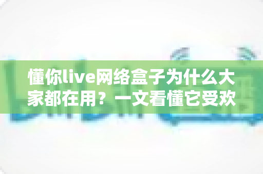 懂你live网络盒子为什么大家都在用？一文看懂它受欢迎的真实原因