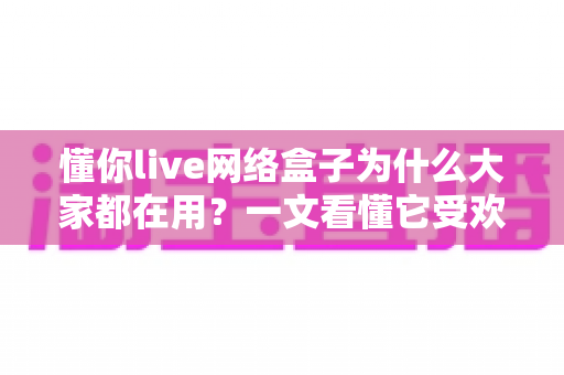 懂你live网络盒子为什么大家都在用？一文看懂它受欢迎的真实原因