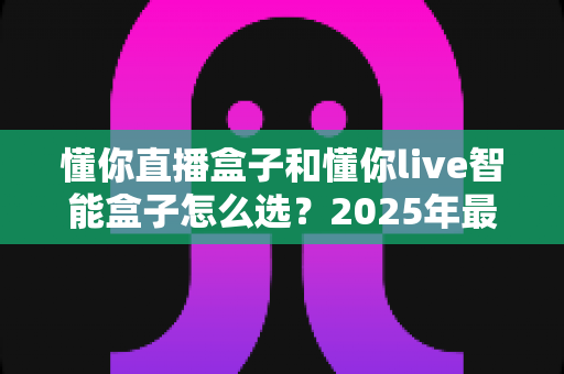 懂你直播盒子和懂你live智能盒子怎么选?2025年最全选购指南助你一步到位 懂你直播盒子和懂你live智能盒子怎么选?2025年最全选购指南助你一步到位