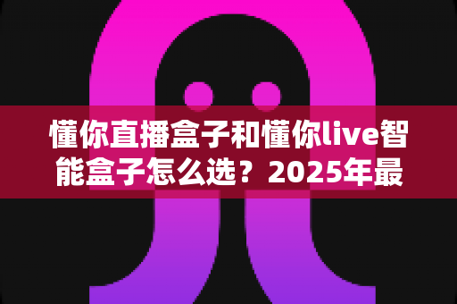 懂你直播盒子和懂你live智能盒子怎么选?2025年最全选购指南助你一步到位 懂你直播盒子和懂你live智能盒子怎么选?2025年最全选购指南助你一步到位