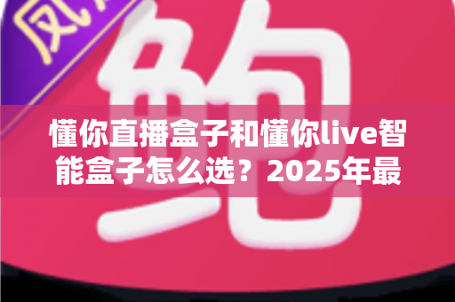 懂你直播盒子和懂你live智能盒子怎么选？2025年最全选购指南助你一步到位