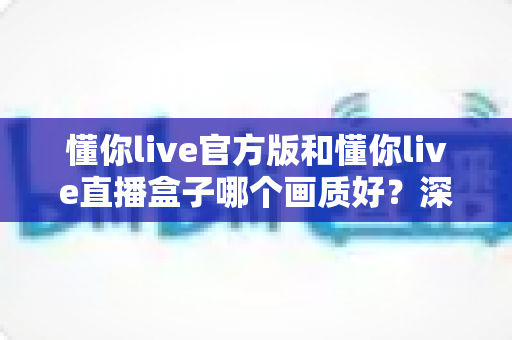 懂你live官方版和懂你live直播盒子哪个画质好?深度测评与选择指南一文读懂 懂你live官方版和懂你live直播盒子哪个画质好?深度测评与选择指南一文读懂