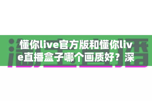 懂你live官方版和懂你live直播盒子哪个画质好?深度测评与选择指南一文读懂 懂你live官方版和懂你live直播盒子哪个画质好?深度测评与选择指南一文读懂