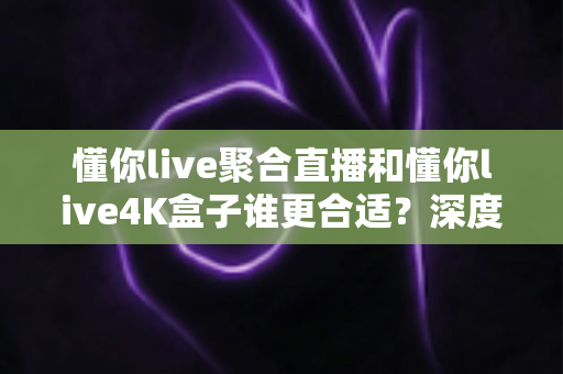 懂你live聚合直播和懂你live4K盒子谁更合适？深度对比帮你选对观影方案