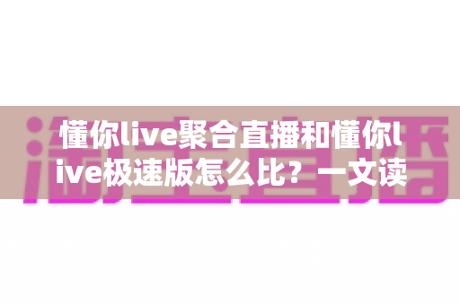 懂你live聚合直播和懂你live极速版怎么比？一文读懂两大版本差异，选对版本看播更省心