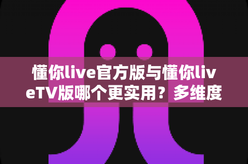 懂你live官方版与懂你liveTV版哪个更实用？多维度深度对比帮你选出最佳观影方案